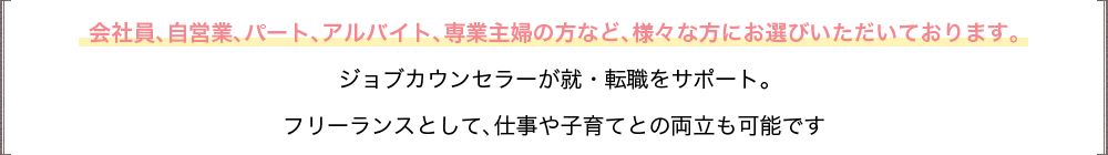 会社員、自営業、パート、アルバイト、専業主婦の方など、様々な方にお選びいただいております。ジョブカウンセラーが就・転職をサポート。フリーランスとして、仕事や子育てとの両立も可能です