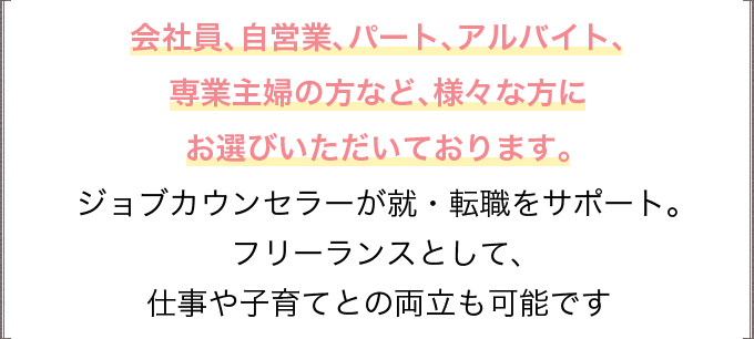 会社員、自営業、パート、アルバイト、専業主婦の方など、様々な方にお選びいただいております。ジョブカウンセラーが就・転職をサポート。フリーランスとして、仕事や子育てとの両立も可能です